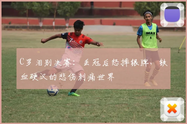 C罗泪别决赛:丢冠后怒摔银牌,铁血