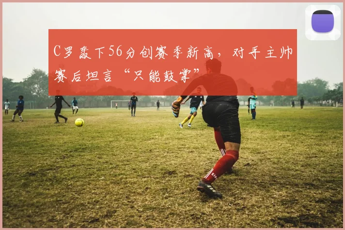 C罗轰下56分创赛季新高，对手主帅
